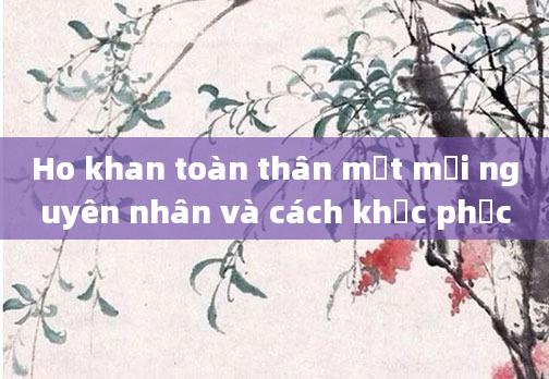 Ho khan toàn thân mệt mỏi nguyên nhân và cách khắc phục