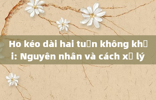 Ho kéo dài hai tuần không khỏi: Nguyên nhân và cách xử lý