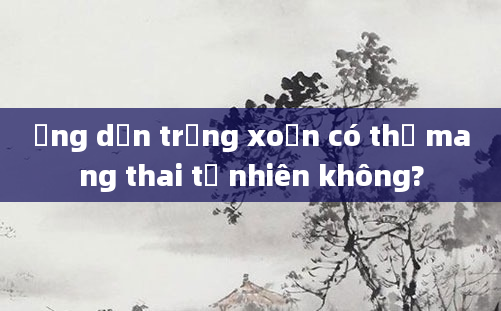 Ống dẫn trứng xoắn có thể mang thai tự nhiên không?