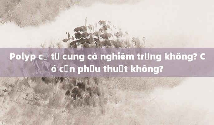 Polyp cổ tử cung có nghiêm trọng không? Có cần phẫu thuật không?