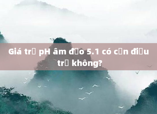 Giá trị pH âm đạo 5.1 có cần điều trị không?