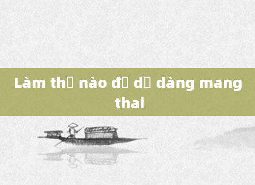 Làm thế nào để dễ dàng mang thai
