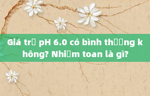 Giá trị pH 6.0 có bình thường không? Nhiễm toan là gì?