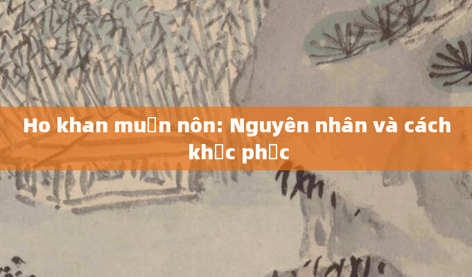 Ho khan muốn nôn: Nguyên nhân và cách khắc phục