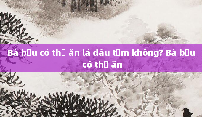 Bà bầu có thể ăn lá dâu tằm không? Bà bầu có thể ăn