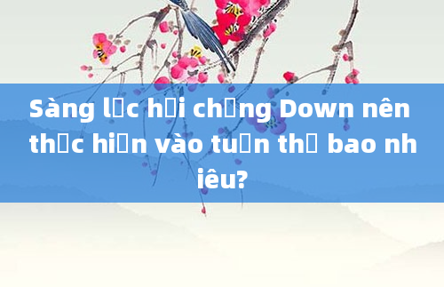 Sàng lọc hội chứng Down nên thực hiện vào tuần thứ bao nhiêu?