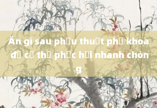 Ăn gì sau phẫu thuật phụ khoa để cơ thể phục hồi nhanh chóng
