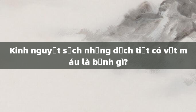 Kinh nguyệt sạch nhưng dịch tiết có vệt máu là bệnh gì?