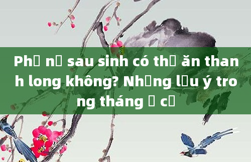Phụ nữ sau sinh có thể ăn thanh long không? Những lưu ý trong tháng ở cữ