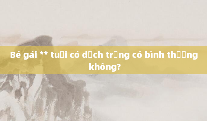 Bé gái ** tuổi có dịch trắng có bình thường không?