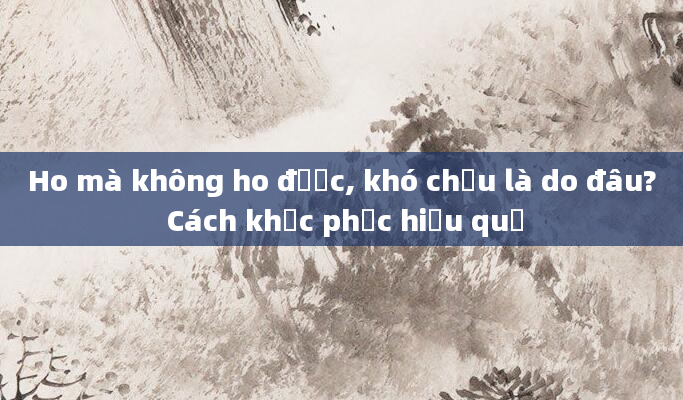 Ho mà không ho được, khó chịu là do đâu? Cách khắc phục hiệu quả