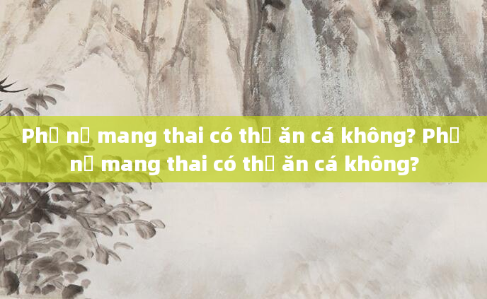 Phụ nữ mang thai có thể ăn cá không? Phụ nữ mang thai có thể ăn cá không?