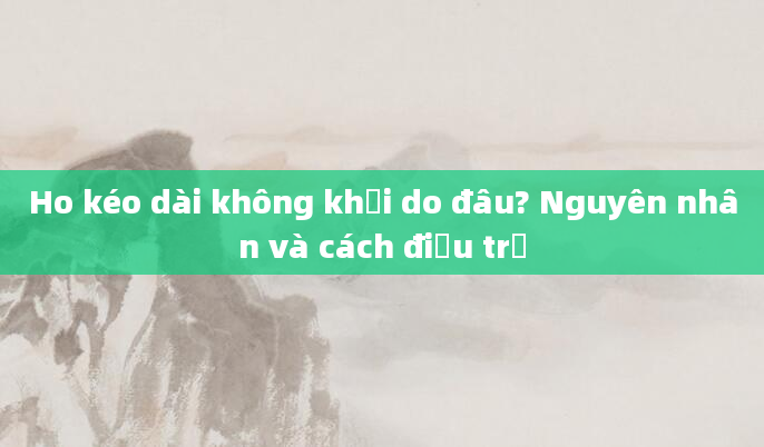 Ho kéo dài không khỏi do đâu? Nguyên nhân và cách điều trị