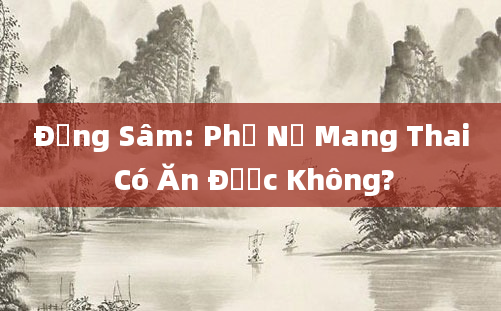 Đảng Sâm: Phụ Nữ Mang Thai Có Ăn Được Không?