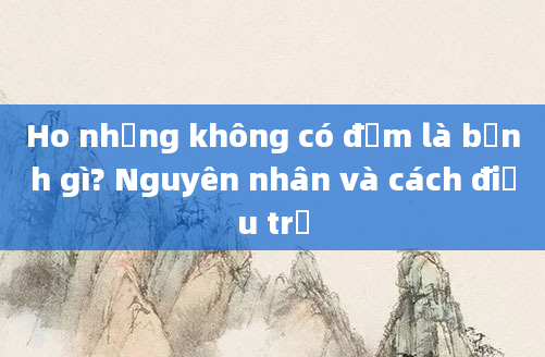 Ho nhưng không có đờm là bệnh gì? Nguyên nhân và cách điều trị