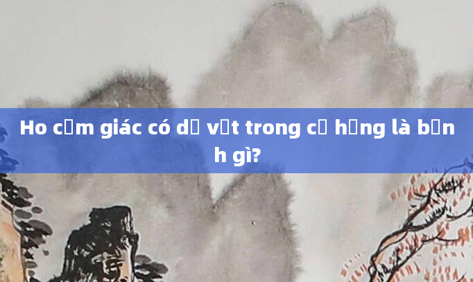 Ho cảm giác có dị vật trong cổ họng là bệnh gì?
