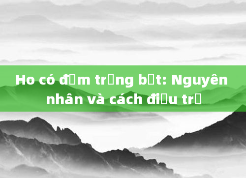 Ho có đờm trắng bọt: Nguyên nhân và cách điều trị