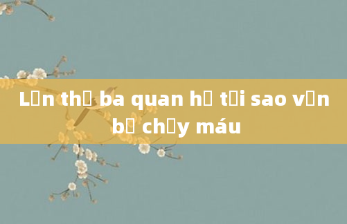 Lần thứ ba quan hệ tại sao vẫn bị chảy máu