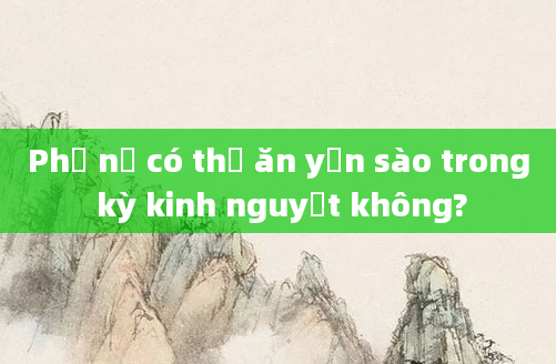 Phụ nữ có thể ăn yến sào trong kỳ kinh nguyệt không?