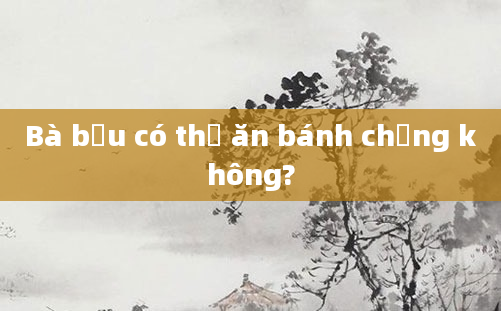 Bà bầu có thể ăn bánh chưng không?