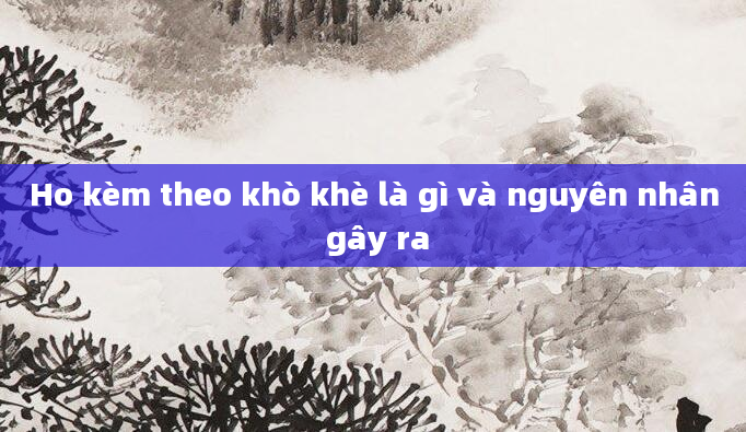 Ho kèm theo khò khè là gì và nguyên nhân gây ra