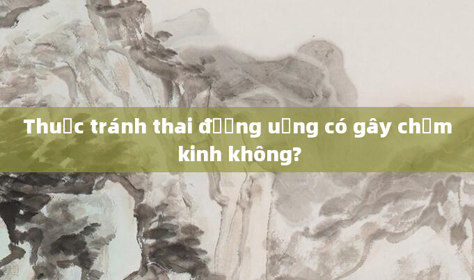 Thuốc tránh thai đường uống có gây chậm kinh không?