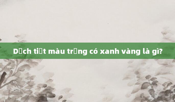 Dịch tiết màu trắng có xanh vàng là gì?