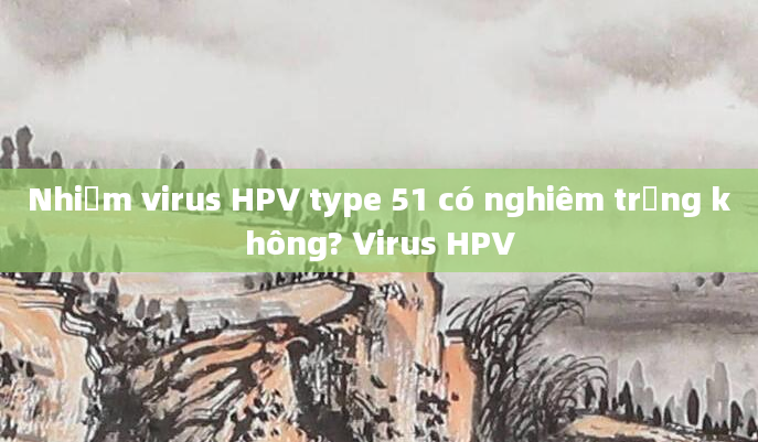 Nhiễm virus HPV type 51 có nghiêm trọng không? Virus HPV