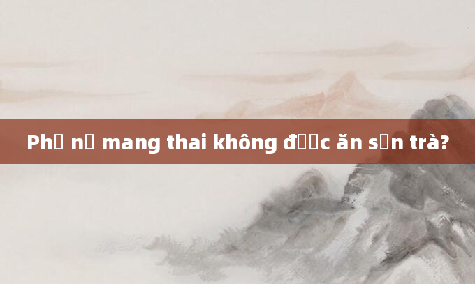 Phụ nữ mang thai không được ăn sơn trà?
