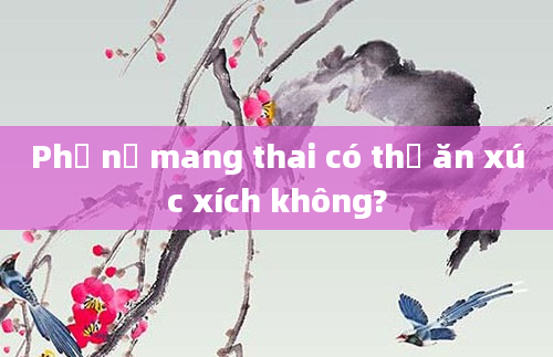 Phụ nữ mang thai có thể ăn xúc xích không?