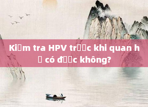 Kiểm tra HPV trước khi quan hệ có được không?