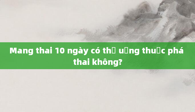 Mang thai 10 ngày có thể uống thuốc phá thai không?