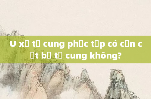 U xơ tử cung phức tạp có cần cắt bỏ tử cung không?