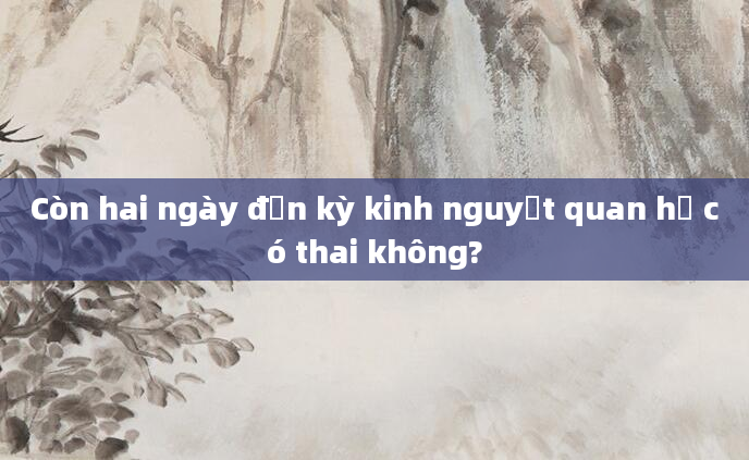 Còn hai ngày đến kỳ kinh nguyệt quan hệ có thai không?