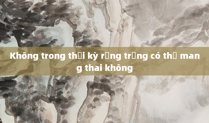 Không trong thời kỳ rụng trứng có thể mang thai không
