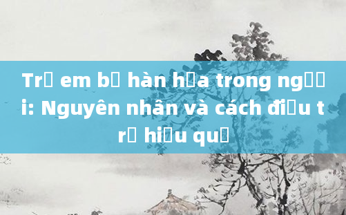 Trẻ em bị hàn hỏa trong người: Nguyên nhân và cách điều trị hiệu quả