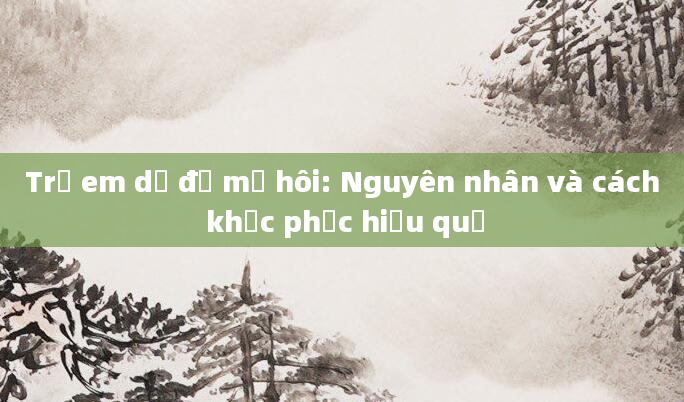 Trẻ em dễ đổ mồ hôi: Nguyên nhân và cách khắc phục hiệu quả