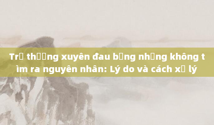Trẻ thường xuyên đau bụng nhưng không tìm ra nguyên nhân: Lý do và cách xử lý
