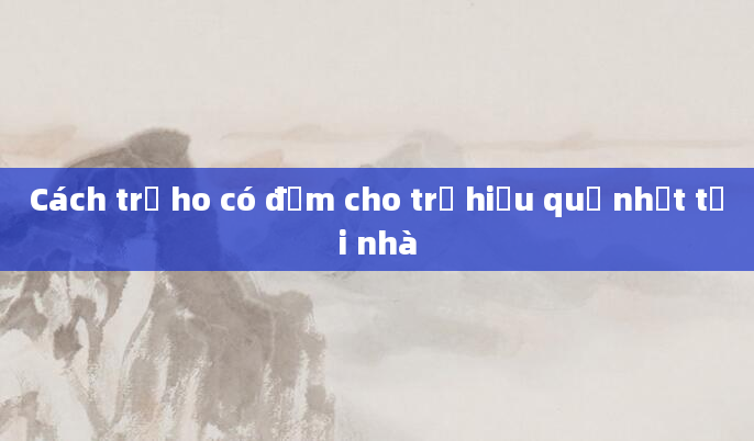 Cách trị ho có đờm cho trẻ hiệu quả nhất tại nhà