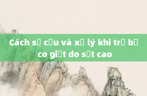 Cách sơ cứu và xử lý khi trẻ bị co giật do sốt cao