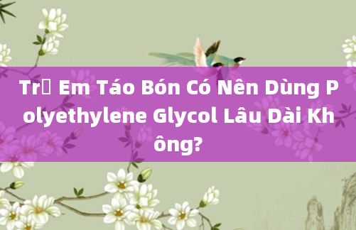 Trẻ Em Táo Bón Có Nên Dùng Polyethylene Glycol Lâu Dài Không?