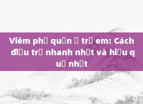 Viêm phế quản ở trẻ em: Cách điều trị nhanh nhất và hiệu quả nhất