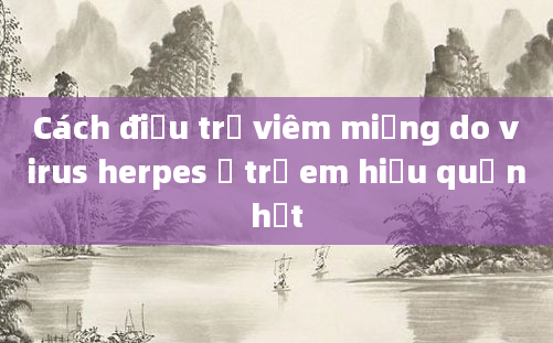 Cách điều trị viêm miệng do virus herpes ở trẻ em hiệu quả nhất