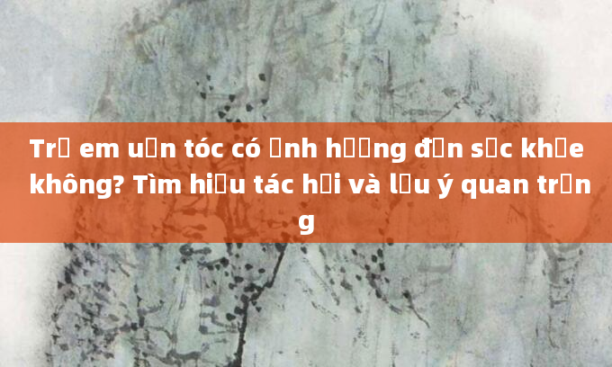Trẻ em uốn tóc có ảnh hưởng đến sức khỏe không? Tìm hiểu tác hại và lưu ý quan trọng