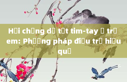 Hội chứng dị tật tim-tay ở trẻ em: Phương pháp điều trị hiệu quả
