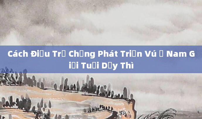 Cách Điều Trị Chứng Phát Triển Vú Ở Nam Giới Tuổi Dậy Thì