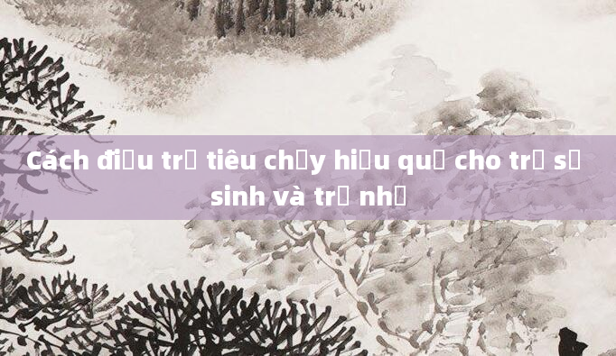 Cách điều trị tiêu chảy hiệu quả cho trẻ sơ sinh và trẻ nhỏ
