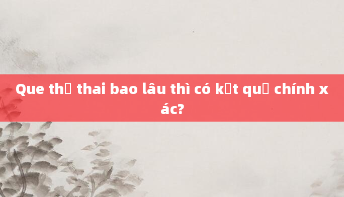 Que thử thai bao lâu thì có kết quả chính xác?