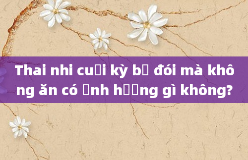 Thai nhi cuối kỳ bị đói mà không ăn có ảnh hưởng gì không?