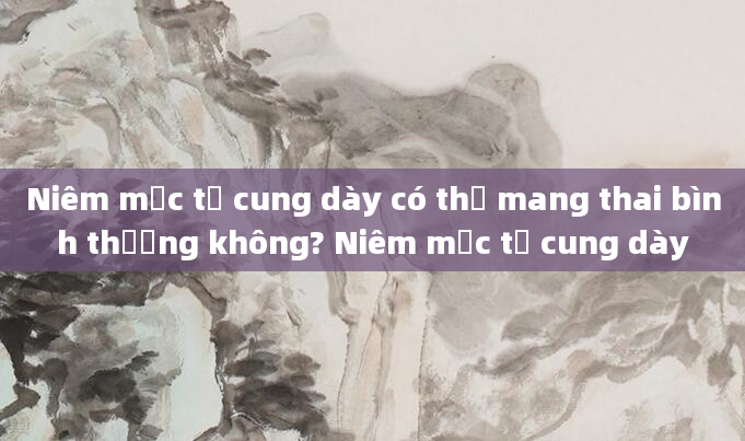 Niêm mạc tử cung dày có thể mang thai bình thường không? Niêm mạc tử cung dày